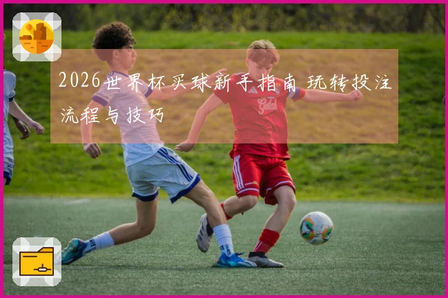 2026世界杯买球新手指南 玩转投注流程与技巧